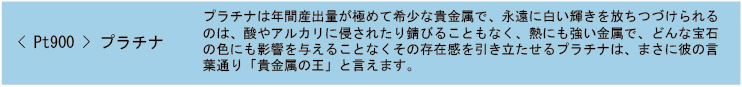 Pt900 プラチナ プラチナは年間産出量が極めて希少な貴金属で、永遠に白い輝きを放ちつづけられるのは、酸やアルカリに侵されたり錆びることもなく、熱にも強い金属で、どんな宝石の色にも影響を与えることなくその存在感を引き立たせるプラチナは、まさに彼の言葉通り「貴金属の王」と言えます。