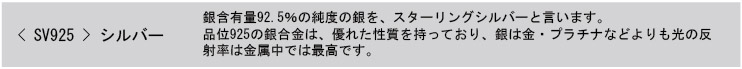 SV925 シルバー 銀含有量92.5％の純度の銀を、スターリングシルバーと言います。品位925の銀合金は、優れた性質を持っており、銀は金・プラチナなどよりも光の反射率は金属中では最高です。